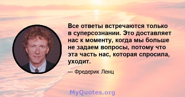 Все ответы встречаются только в суперсознании. Это доставляет нас к моменту, когда мы больше не задаем вопросы, потому что эта часть нас, которая спросила, уходит.