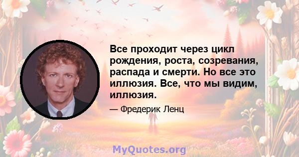 Все проходит через цикл рождения, роста, созревания, распада и смерти. Но все это иллюзия. Все, что мы видим, иллюзия.