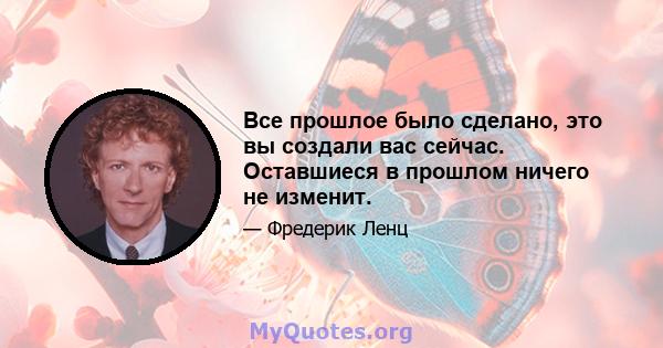 Все прошлое было сделано, это вы создали вас сейчас. Оставшиеся в прошлом ничего не изменит.