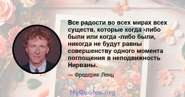 Все радости во всех мирах всех существ, которые когда -либо были или когда -либо были, никогда не будут равны совершенству одного момента поглощения в неподвижность Нирваны.