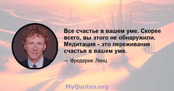 Все счастье в вашем уме. Скорее всего, вы этого не обнаружили. Медитация - это переживание счастья в вашем уме.