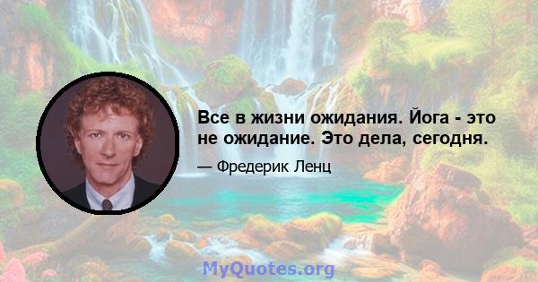 Все в жизни ожидания. Йога - это не ожидание. Это дела, сегодня.