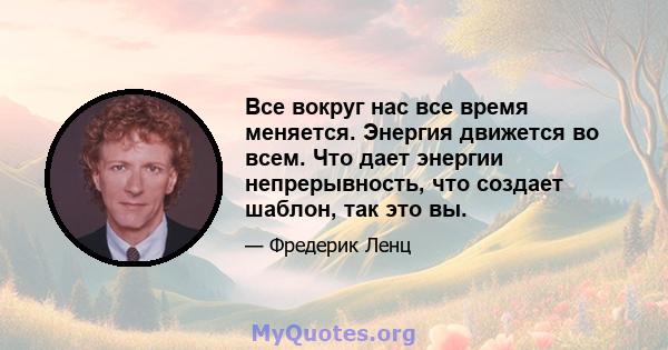 Все вокруг нас все время меняется. Энергия движется во всем. Что дает энергии непрерывность, что создает шаблон, так это вы.