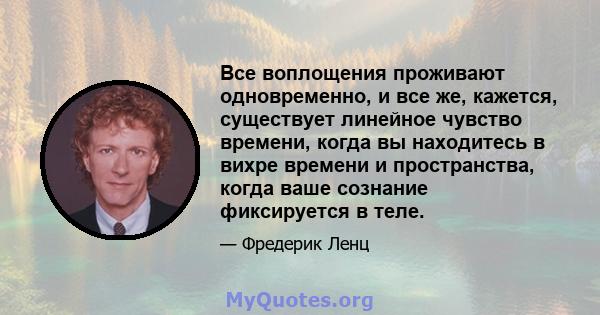 Все воплощения проживают одновременно, и все же, кажется, существует линейное чувство времени, когда вы находитесь в вихре времени и пространства, когда ваше сознание фиксируется в теле.