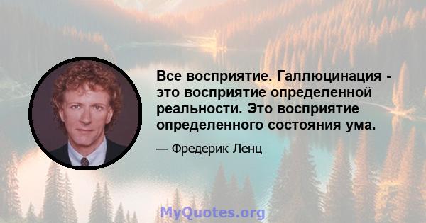 Все восприятие. Галлюцинация - это восприятие определенной реальности. Это восприятие определенного состояния ума.