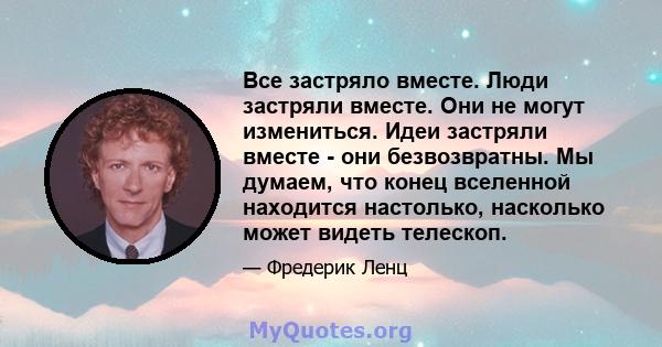 Все застряло вместе. Люди застряли вместе. Они не могут измениться. Идеи застряли вместе - они безвозвратны. Мы думаем, что конец вселенной находится настолько, насколько может видеть телескоп.