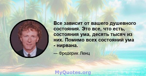 Все зависит от вашего душевного состояния. Это все, что есть, состояния ума, десять тысяч из них. Помимо всех состояний ума - нирвана.