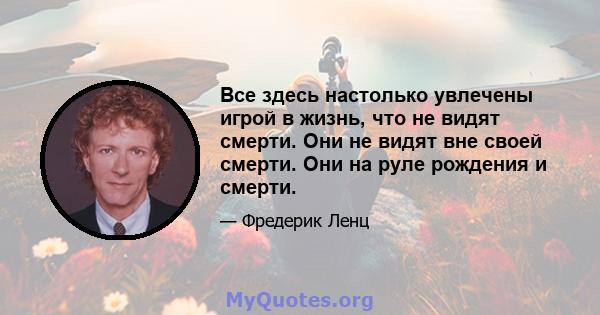 Все здесь настолько увлечены игрой в жизнь, что не видят смерти. Они не видят вне своей смерти. Они на руле рождения и смерти.