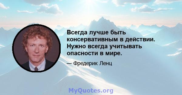 Всегда лучше быть консервативным в действии. Нужно всегда учитывать опасности в мире.