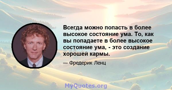 Всегда можно попасть в более высокое состояние ума. То, как вы попадаете в более высокое состояние ума, - это создание хорошей кармы.