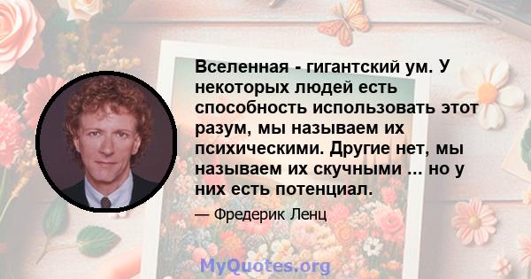 Вселенная - гигантский ум. У некоторых людей есть способность использовать этот разум, мы называем их психическими. Другие нет, мы называем их скучными ... но у них есть потенциал.