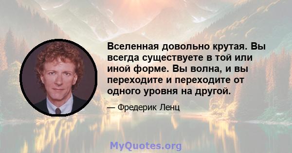 Вселенная довольно крутая. Вы всегда существуете в той или иной форме. Вы волна, и вы переходите и переходите от одного уровня на другой.