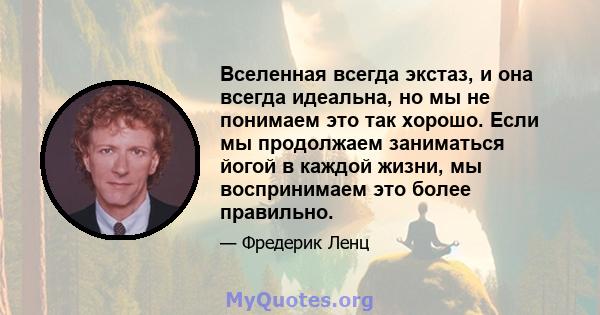 Вселенная всегда экстаз, и она всегда идеальна, но мы не понимаем это так хорошо. Если мы продолжаем заниматься йогой в каждой жизни, мы воспринимаем это более правильно.