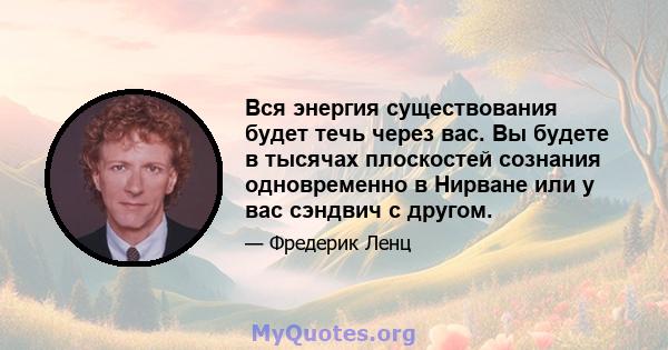 Вся энергия существования будет течь через вас. Вы будете в тысячах плоскостей сознания одновременно в Нирване или у вас сэндвич с другом.