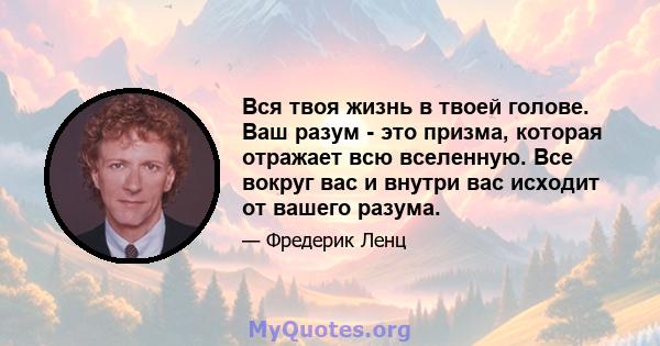 Вся твоя жизнь в твоей голове. Ваш разум - это призма, которая отражает всю вселенную. Все вокруг вас и внутри вас исходит от вашего разума.