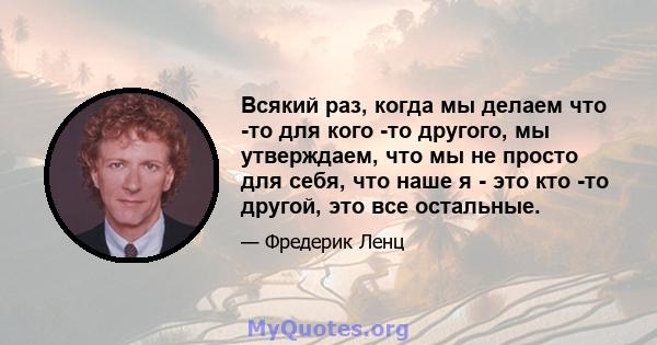 Всякий раз, когда мы делаем что -то для кого -то другого, мы утверждаем, что мы не просто для себя, что наше я - это кто -то другой, это все остальные.