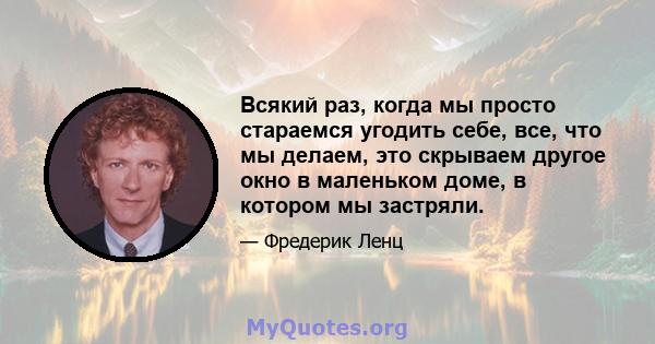 Всякий раз, когда мы просто стараемся угодить себе, все, что мы делаем, это скрываем другое окно в маленьком доме, в котором мы застряли.