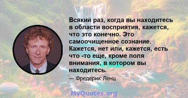 Всякий раз, когда вы находитесь в области восприятия, кажется, что это конечно. Это самоочищенное сознание. Кажется, нет или, кажется, есть что -то еще, кроме поля внимания, в котором вы находитесь.