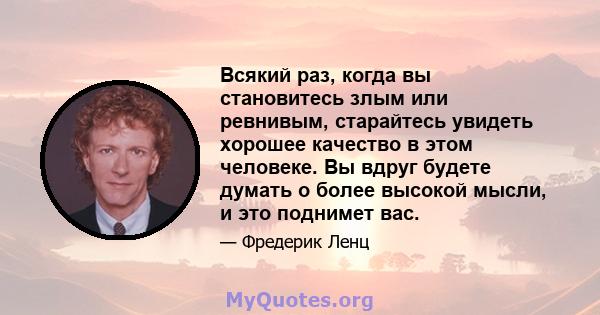 Всякий раз, когда вы становитесь злым или ревнивым, старайтесь увидеть хорошее качество в этом человеке. Вы вдруг будете думать о более высокой мысли, и это поднимет вас.