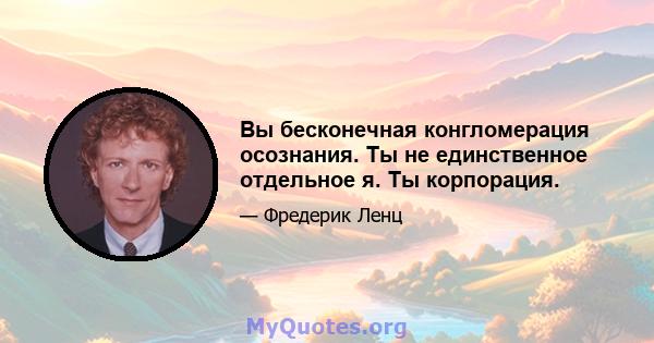 Вы бесконечная конгломерация осознания. Ты не единственное отдельное я. Ты корпорация.