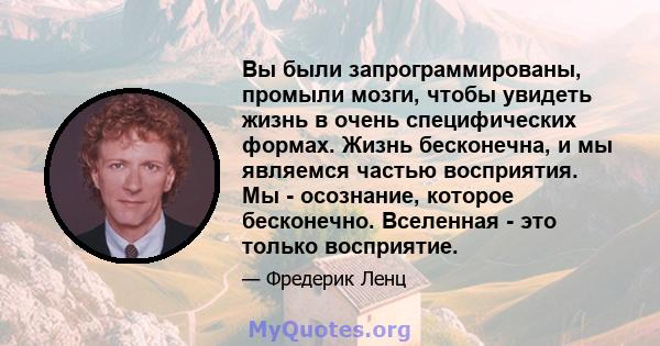 Вы были запрограммированы, промыли мозги, чтобы увидеть жизнь в очень специфических формах. Жизнь бесконечна, и мы являемся частью восприятия. Мы - осознание, которое бесконечно. Вселенная - это только восприятие.