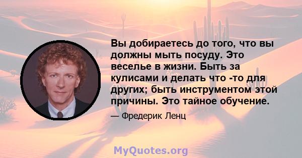 Вы добираетесь до того, что вы должны мыть посуду. Это веселье в жизни. Быть за кулисами и делать что -то для других; быть инструментом этой причины. Это тайное обучение.