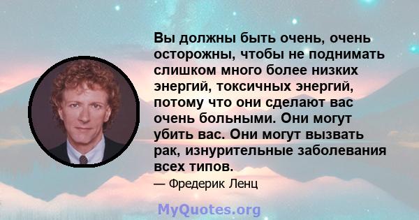 Вы должны быть очень, очень осторожны, чтобы не поднимать слишком много более низких энергий, токсичных энергий, потому что они сделают вас очень больными. Они могут убить вас. Они могут вызвать рак, изнурительные