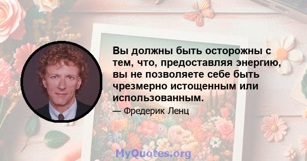 Вы должны быть осторожны с тем, что, предоставляя энергию, вы не позволяете себе быть чрезмерно истощенным или использованным.