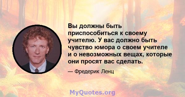 Вы должны быть приспособиться к своему учителю. У вас должно быть чувство юмора о своем учителе и о невозможных вещах, которые они просят вас сделать.