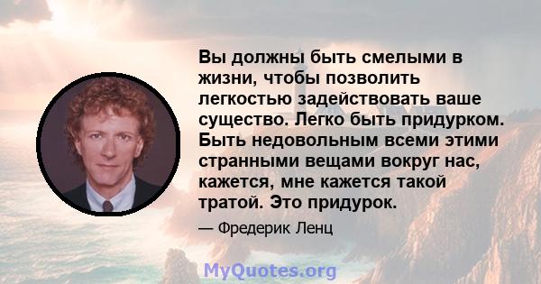 Вы должны быть смелыми в жизни, чтобы позволить легкостью задействовать ваше существо. Легко быть придурком. Быть недовольным всеми этими странными вещами вокруг нас, кажется, мне кажется такой тратой. Это придурок.