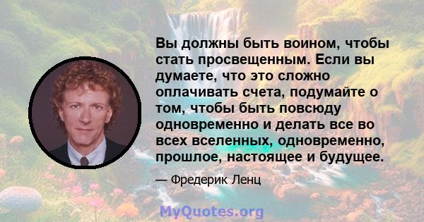 Вы должны быть воином, чтобы стать просвещенным. Если вы думаете, что это сложно оплачивать счета, подумайте о том, чтобы быть повсюду одновременно и делать все во всех вселенных, одновременно, прошлое, настоящее и