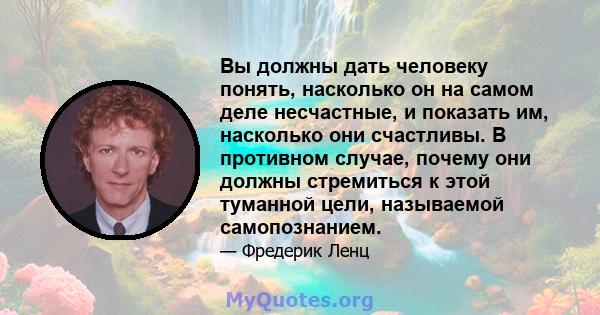 Вы должны дать человеку понять, насколько он на самом деле несчастные, и показать им, насколько они счастливы. В противном случае, почему они должны стремиться к этой туманной цели, называемой самопознанием.