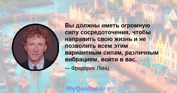 Вы должны иметь огромную силу сосредоточения, чтобы направить свою жизнь и не позволить всем этим вариантным силам, различным вибрациям, войти в вас.