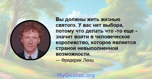 Вы должны жить жизнью святого. У вас нет выбора, потому что делать что -то еще - значит войти в человеческое королевство, которое является страной невыполненной возможности.