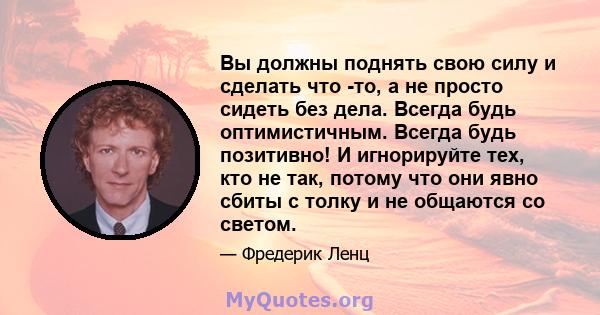 Вы должны поднять свою силу и сделать что -то, а не просто сидеть без дела. Всегда будь оптимистичным. Всегда будь позитивно! И игнорируйте тех, кто не так, потому что они явно сбиты с толку и не общаются со светом.