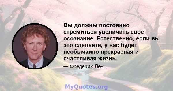 Вы должны постоянно стремиться увеличить свое осознание. Естественно, если вы это сделаете, у вас будет необычайно прекрасная и счастливая жизнь.