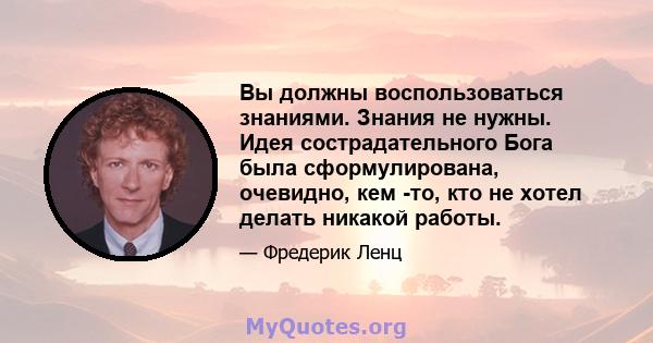 Вы должны воспользоваться знаниями. Знания не нужны. Идея сострадательного Бога была сформулирована, очевидно, кем -то, кто не хотел делать никакой работы.