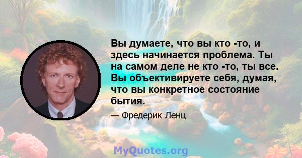 Вы думаете, что вы кто -то, и здесь начинается проблема. Ты на самом деле не кто -то, ты все. Вы объективируете себя, думая, что вы конкретное состояние бытия.