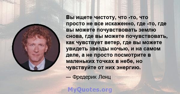 Вы ищете чистоту, что -то, что просто не все искаженно, где -то, где вы можете почувствовать землю снова, где вы можете почувствовать, как чувствует ветер, где вы можете увидеть звезды ночью, и на самом деле, а не