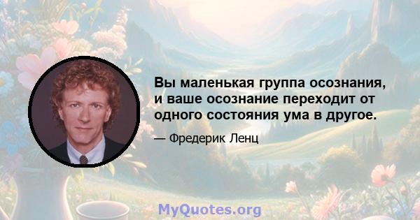 Вы маленькая группа осознания, и ваше осознание переходит от одного состояния ума в другое.