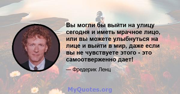 Вы могли бы выйти на улицу сегодня и иметь мрачное лицо, или вы можете улыбнуться на лице и выйти в мир, даже если вы не чувствуете этого - это самоотверженно дает!