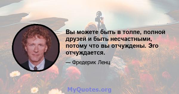 Вы можете быть в толпе, полной друзей и быть несчастными, потому что вы отчуждены. Эго отчуждается.