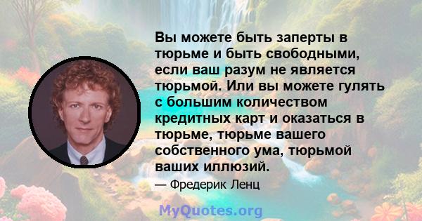 Вы можете быть заперты в тюрьме и быть свободными, если ваш разум не является тюрьмой. Или вы можете гулять с большим количеством кредитных карт и оказаться в тюрьме, тюрьме вашего собственного ума, тюрьмой ваших