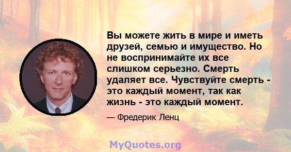 Вы можете жить в мире и иметь друзей, семью и имущество. Но не воспринимайте их все слишком серьезно. Смерть удаляет все. Чувствуйте смерть - это каждый момент, так как жизнь - это каждый момент.