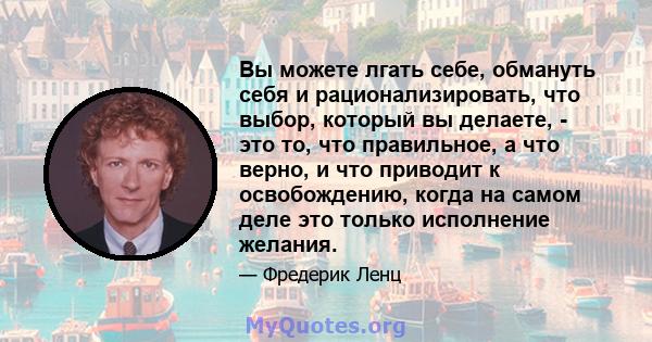 Вы можете лгать себе, обмануть себя и рационализировать, что выбор, который вы делаете, - это то, что правильное, а что верно, и что приводит к освобождению, когда на самом деле это только исполнение желания.