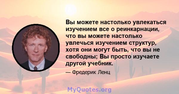 Вы можете настолько увлекаться изучением все о реинкарнации, что вы можете настолько увлечься изучением структур, хотя они могут быть, что вы не свободны; Вы просто изучаете другой учебник.