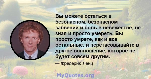 Вы можете остаться в безопасном, безопасном забвении и боль в невежестве, не зная и просто умереть. Вы просто умрете, как и все остальные, и перетасовывайте в другое воплощение, которое не будет совсем другим.