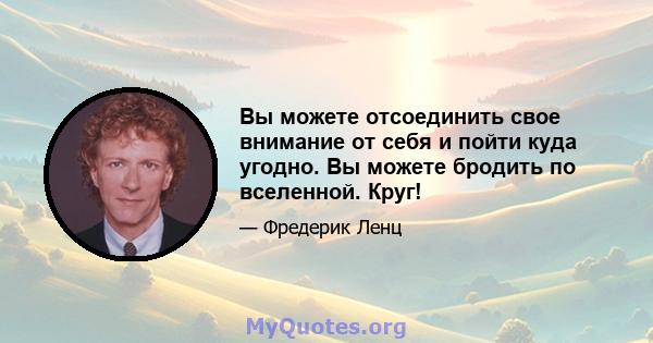 Вы можете отсоединить свое внимание от себя и пойти куда угодно. Вы можете бродить по вселенной. Круг!