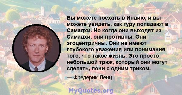 Вы можете поехать в Индию, и вы можете увидеть, как гуру попадают в Самадхи. Но когда они выходят из Самадхи, они противны. Они эгоцентричны. Они не имеют глубокого уважения или понимания того, что такое жизнь. Это