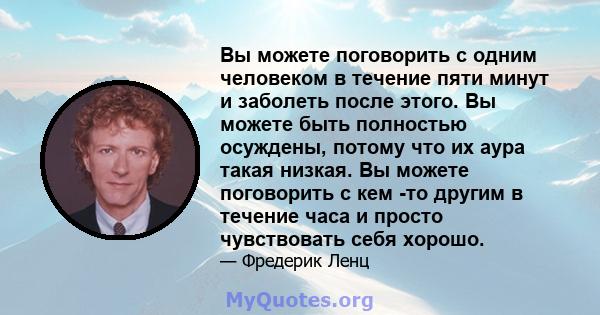 Вы можете поговорить с одним человеком в течение пяти минут и заболеть после этого. Вы можете быть полностью осуждены, потому что их аура такая низкая. Вы можете поговорить с кем -то другим в течение часа и просто